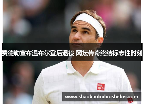 费德勒宣布温布尔登后退役 网坛传奇终结标志性时刻