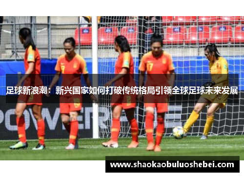 足球新浪潮：新兴国家如何打破传统格局引领全球足球未来发展