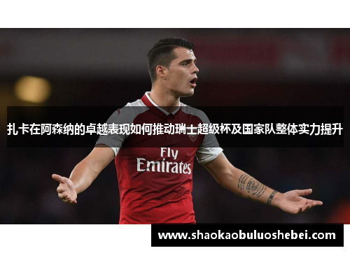 扎卡在阿森纳的卓越表现如何推动瑞士超级杯及国家队整体实力提升